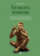 Книга Как мыслить независимо. Умение думать самостоятельно, приходить к собственным выводам, принимать бле